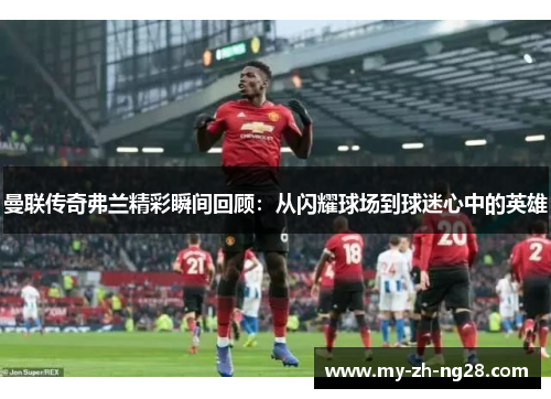 曼联传奇弗兰精彩瞬间回顾：从闪耀球场到球迷心中的英雄