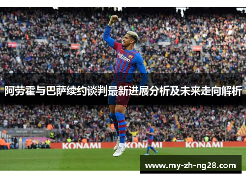 阿劳霍与巴萨续约谈判最新进展分析及未来走向解析