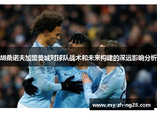 胡桑诺夫加盟曼城对球队战术和未来构建的深远影响分析