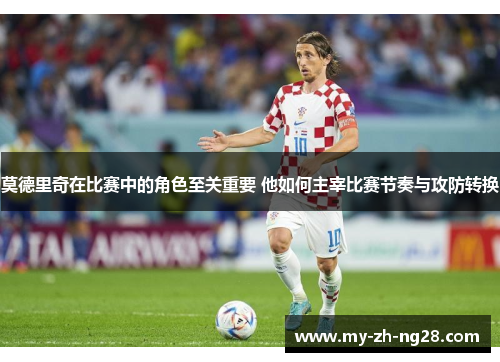 莫德里奇在比赛中的角色至关重要 他如何主宰比赛节奏与攻防转换 莫德里奇在比赛中的角色至关重要 他如何主宰比赛节奏与攻防转换