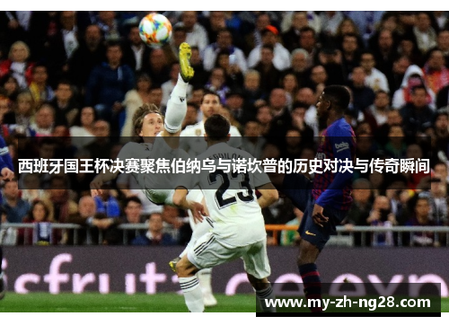 西班牙国王杯决赛聚焦伯纳乌与诺坎普的历史对决与传奇瞬间