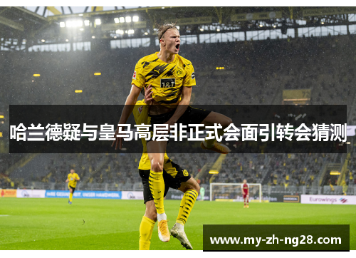 哈兰德疑与皇马高层非正式会面引转会猜测 哈兰德疑与皇马高层非正式会面引转会猜测