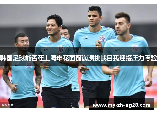 韩国足球能否在上海申花面前崩溃挑战自我迎接压力考验 韩国足球能否在上海申花面前崩溃挑战自我迎接压力考验