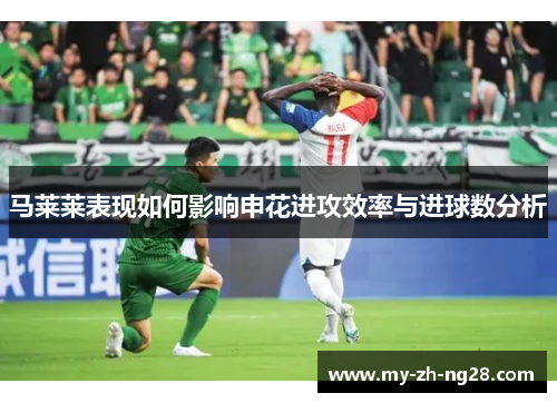 马莱莱表现如何影响申花进攻效率与进球数分析 马莱莱表现如何影响申花进攻效率与进球数分析